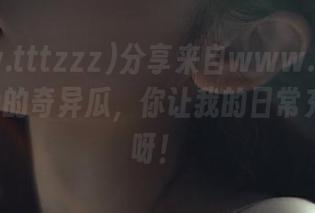 分享来自www.tttzzz668.su的奇异瓜，你让我的日常充满惊喜呀！