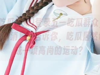 登录五一吃瓜群众，今天的“最新消息”告诉你，吃瓜居然也会变成一项高尚的运动？