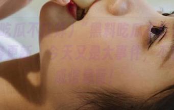 “黑料吃瓜不打烊”永久内容更新，今天又是大事件，不看会变成信息盲！
